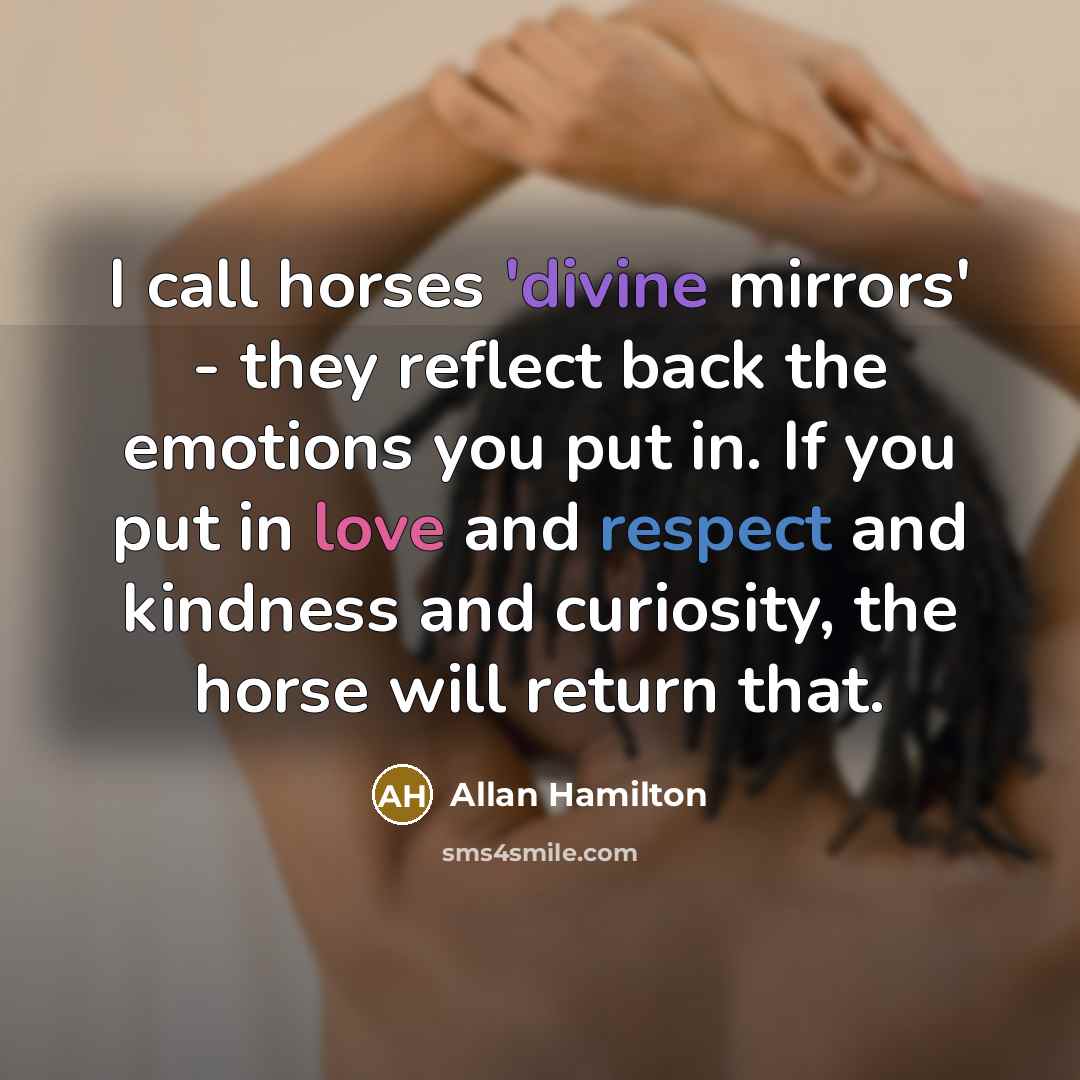 “I call horses 'divine mirrors' - they reflect back the emotions you put in. If you put in love and respect and kindness and curiosity, the horse will return that.” quote by Allan Hamilton