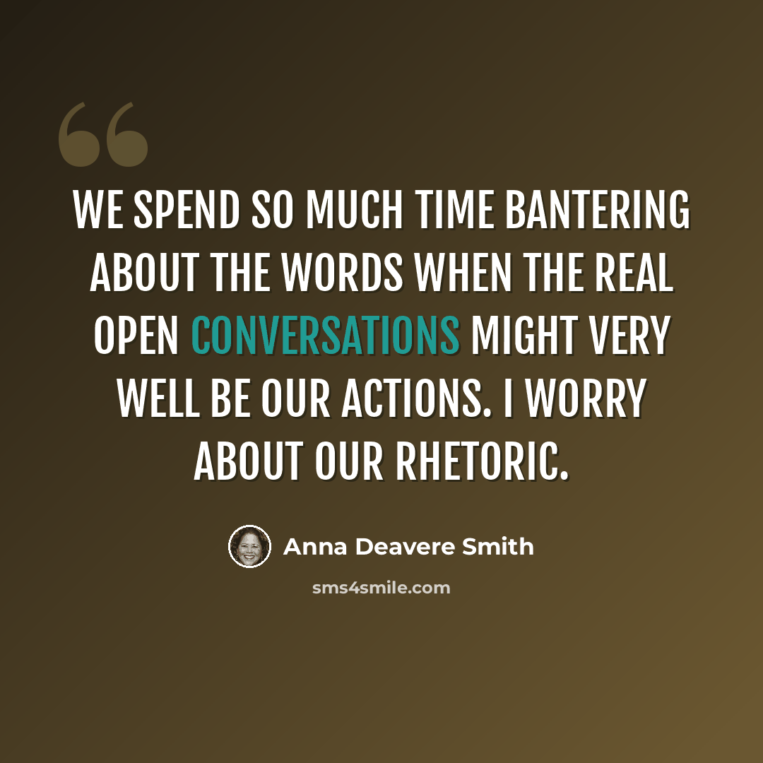 “We spend so much time bantering about the words when the real open conversations might very well be our actions. I worry about our rhetoric.” quote by Anna Deavere Smith