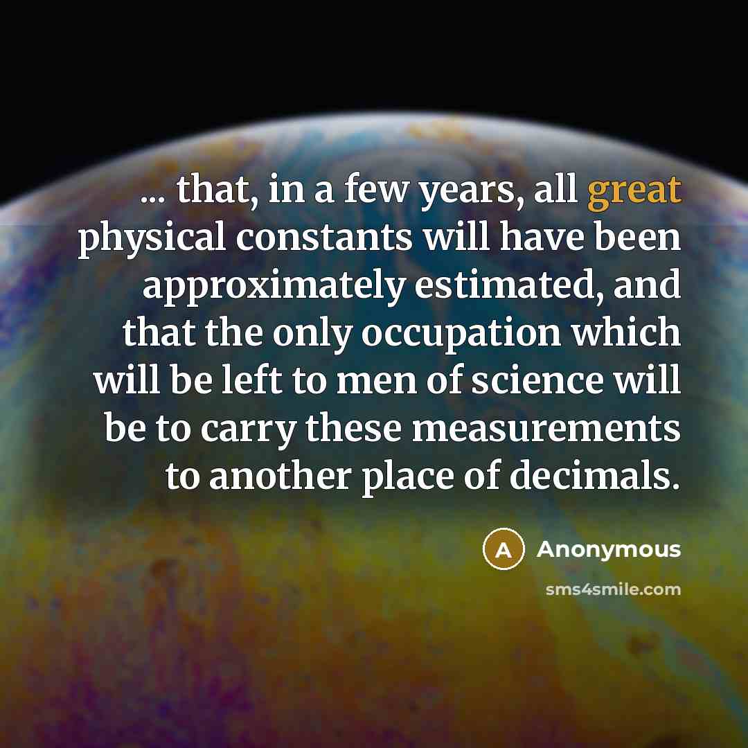 “... that, in a few years, all great physical constants will have been approximately estimated, and that the only occupation which will be left to men of science will be to carry these measurements to another place of decimals.” quote by Anonymous