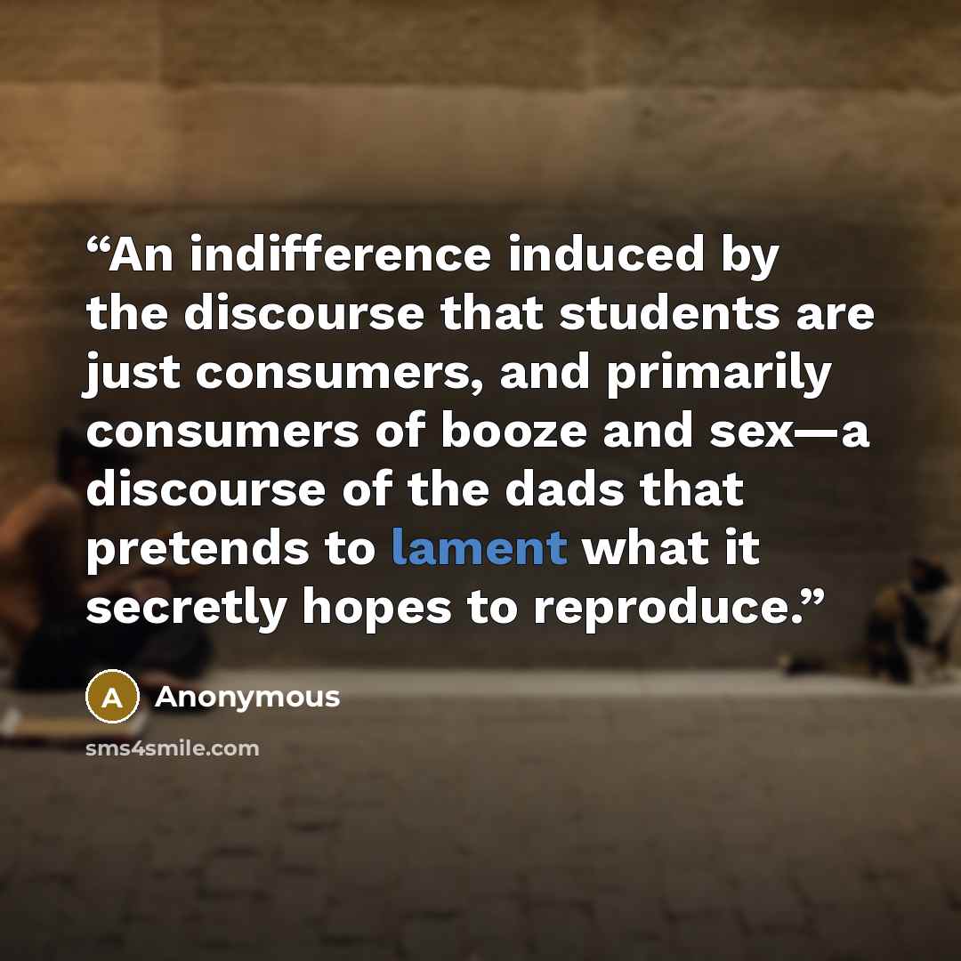 “An indifference induced by the discourse that students are just consumers, and primarily consumers of booze and sex—a discourse of the dads that pretends to lament what it secretly hopes to reproduce.” quote by Anonymous