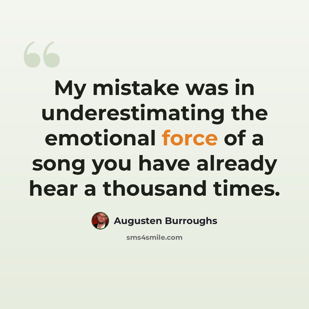 “My mistake was in underestimating the emotional force of a song you have already hear a thousand times.” quote by Augusten Burroughs