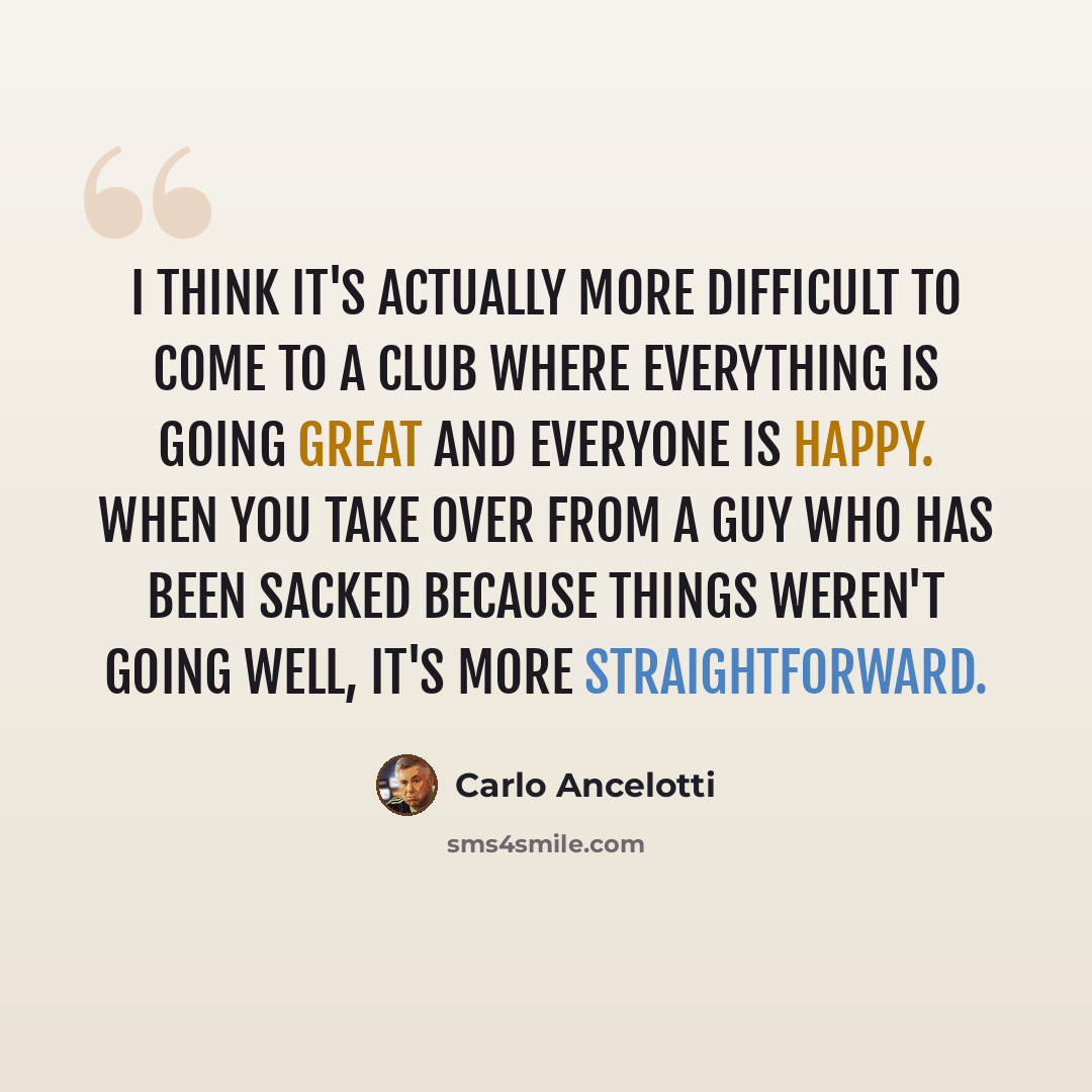 “I think it's actually more difficult to come to a club where everything is going great and everyone is happy. When you take over from a guy who has been sacked because things weren't going well, it's more straightforward.” quote by Carlo Ancelotti