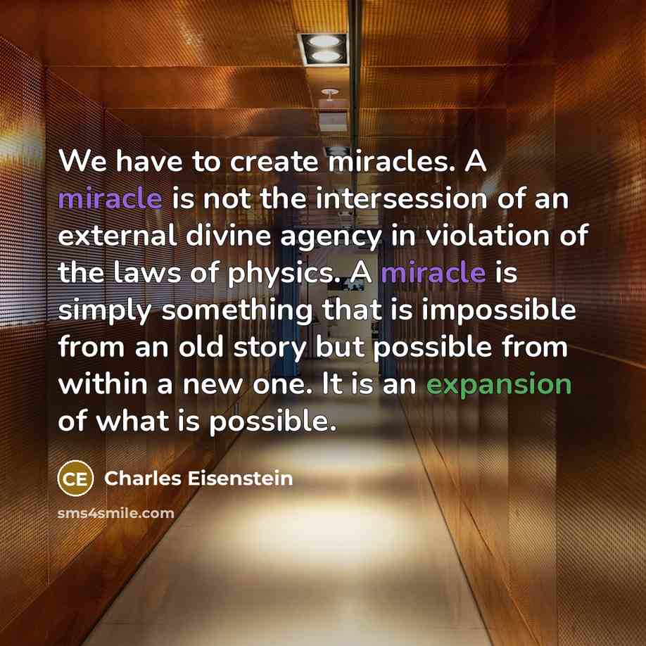 “We have to create miracles. A miracle is not the intersession of an external divine agency in violation of the laws of physics. A miracle is simply something that is impossible from an old story but possible from within a new one. It is an expansion of what is possible.” quote by Charles Eisenstein