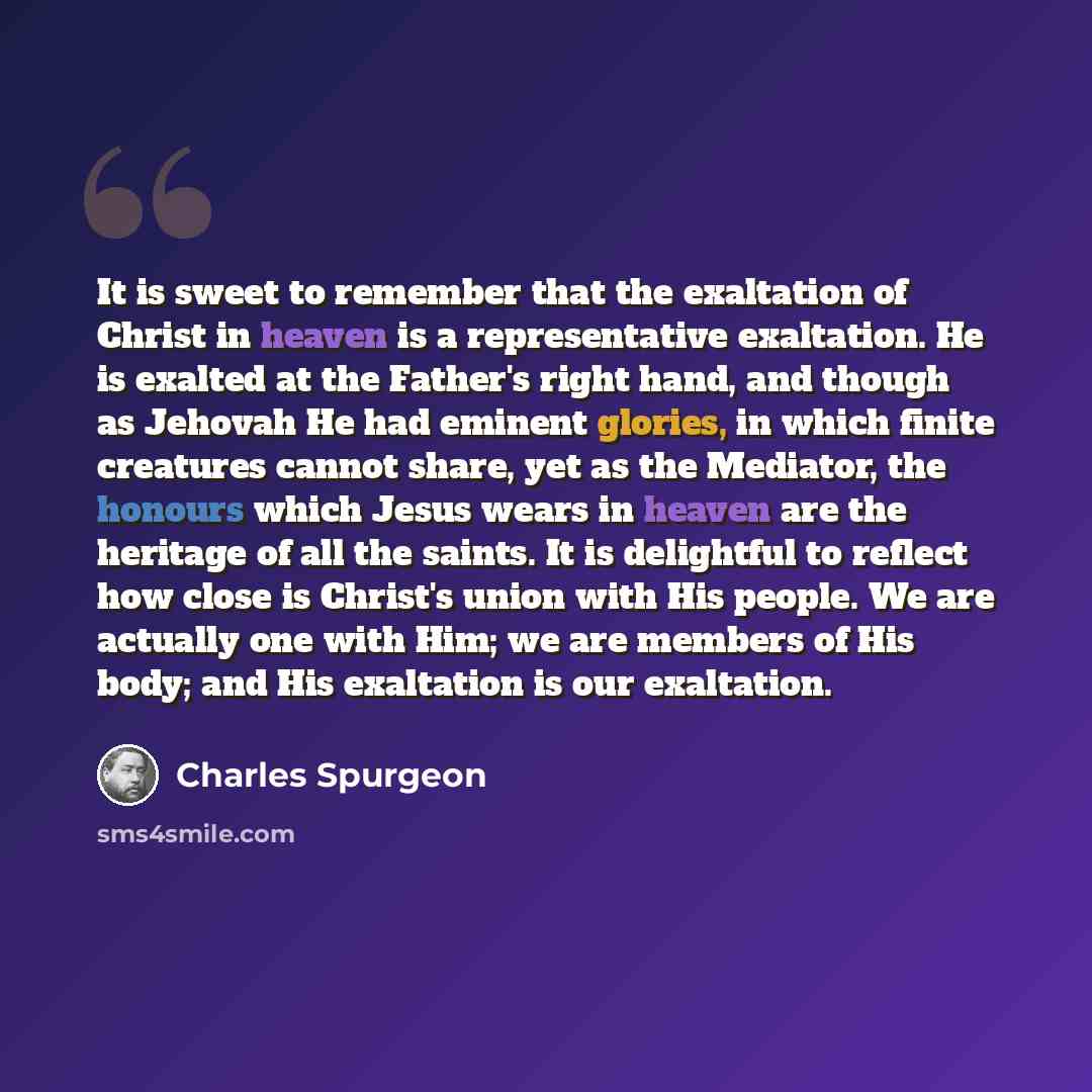 “It is sweet to remember that the exaltation of Christ in heaven is a representative exaltation. He is exalted at the Father's right hand, and though as Jehovah He had eminent glories, in which finite creatures cannot share, yet as the Mediator, the honours which Jesus wears in heaven are the…” quote by Charles Spurgeon