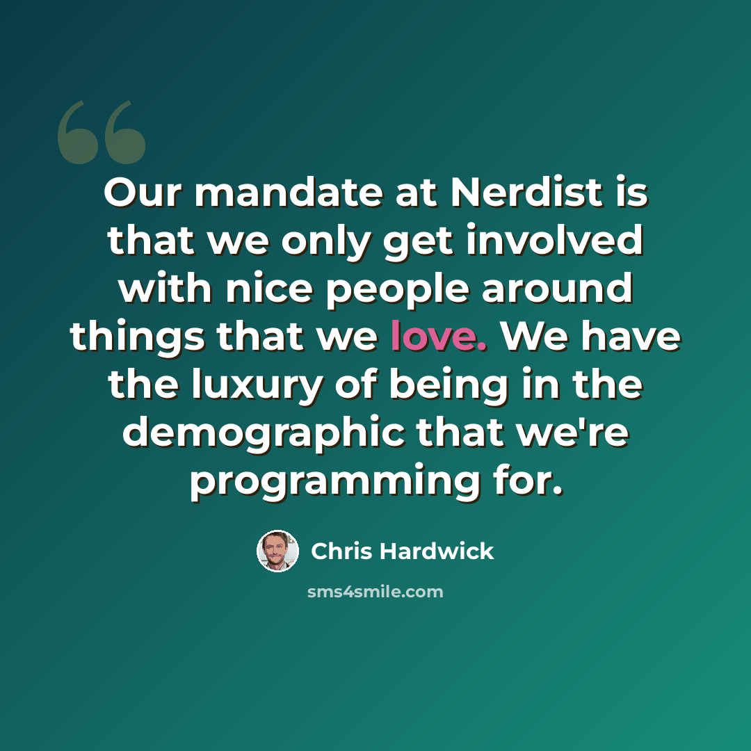 “Our mandate at Nerdist is that we only get involved with nice people around things that we love. We have the luxury of being in the demographic that we're programming for.” quote by Chris Hardwick