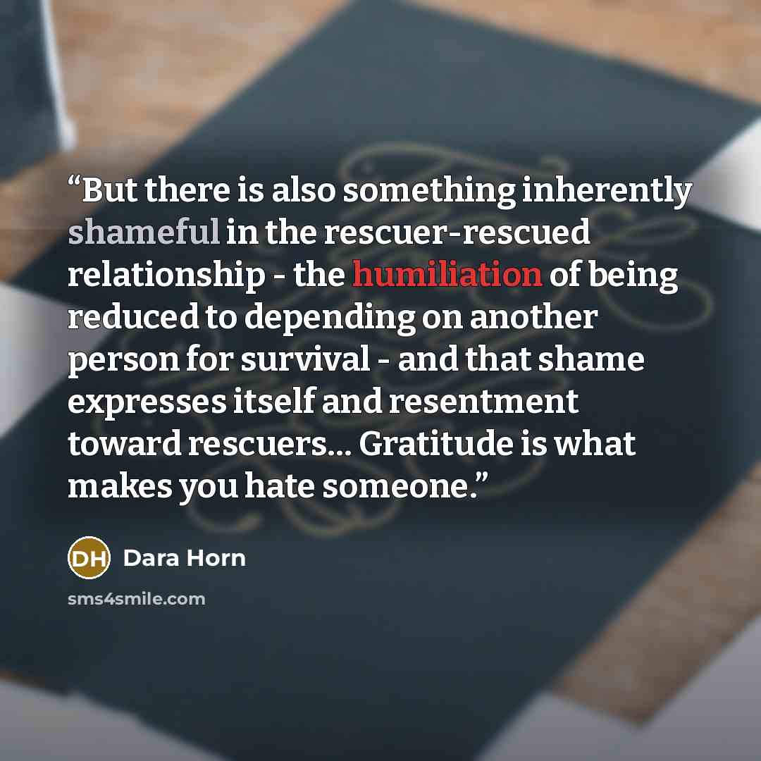 “But there is also something inherently shameful in the rescuer-rescued relationship - the humiliation of being reduced to depending on another person for survival - and that shame expresses itself and resentment toward rescuers… Gratitude is what makes you hate someone.” quote by Dara Horn