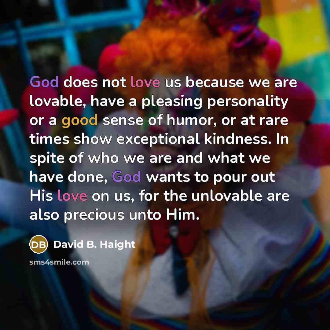 “God does not love us because we are lovable, have a pleasing personality or a good sense of humor, or at rare times show exceptional kindness. In spite of who we are and what we have done, God wants to pour out His love on us, for the unlovable are also precious unto Him.” quote by David B. Haight
