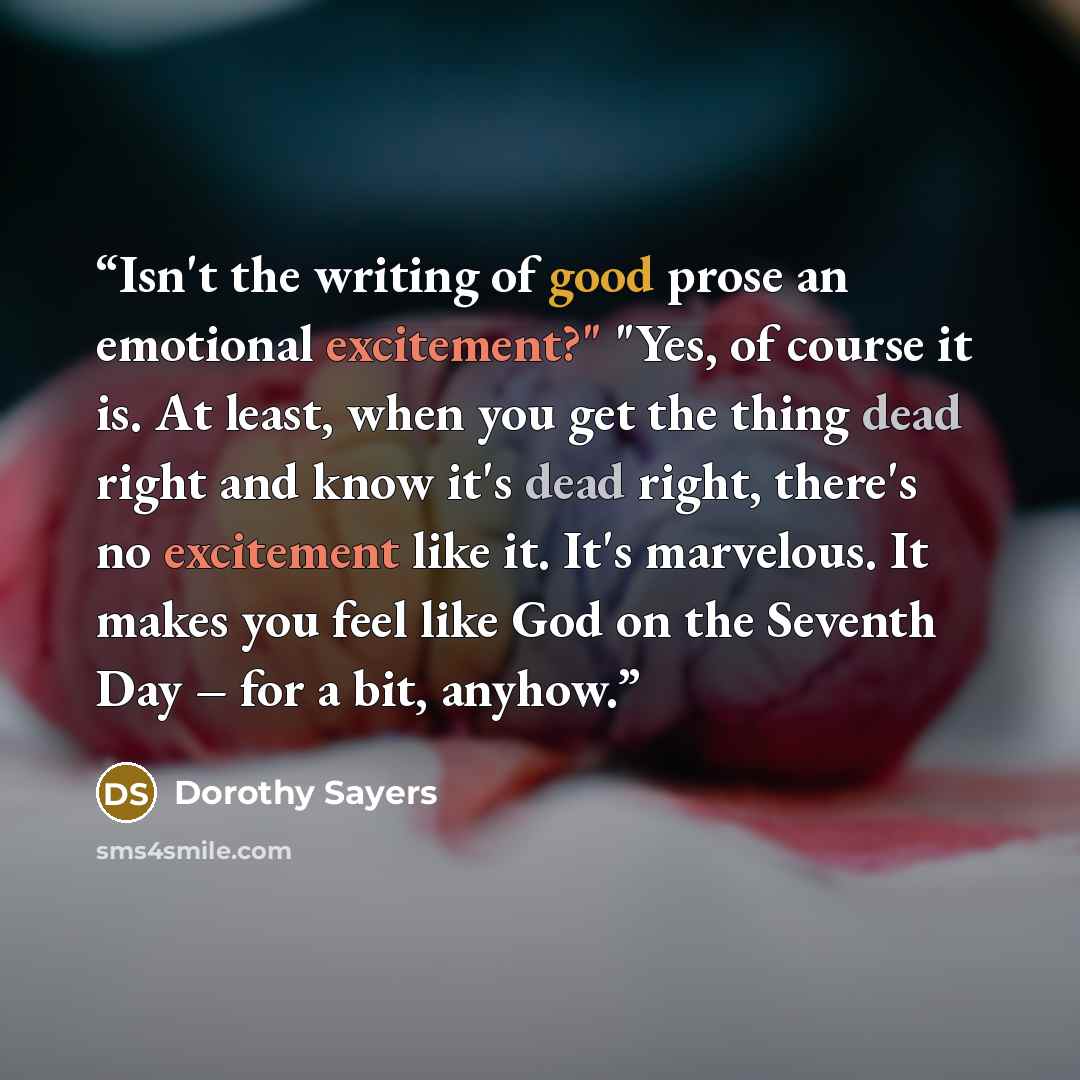 “Isn't the writing of good prose an emotional excitement?" "Yes, of course it is. At least, when you get the thing dead right and know it's dead right, there's no excitement like it. It's marvelous. It makes you feel like God on the Seventh Day – for a bit, anyhow.” quote by Dorothy Sayers
