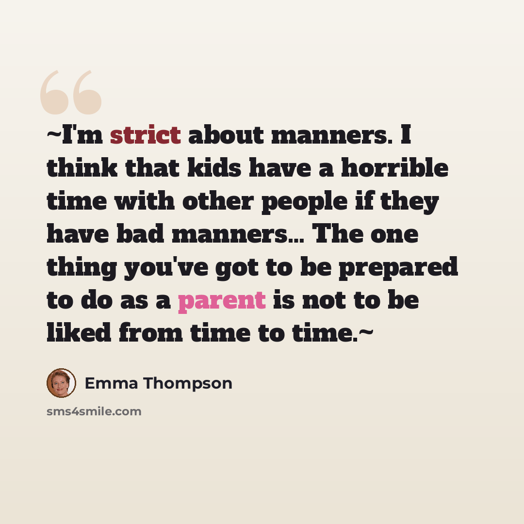“~I'm strict about manners. I think that kids have a horrible time with other people if they have bad manners… The one thing you've got to be prepared to do as a parent is not to be liked from time to time.~” quote by Emma Thompson