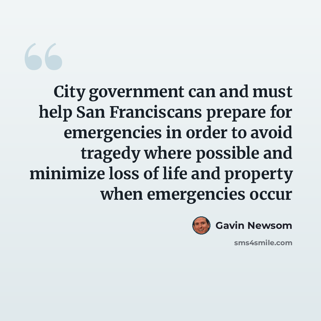 “City government can and must help San Franciscans prepare for emergencies in order to avoid tragedy where possible and minimize loss of life and property when emergencies occur” quote by Gavin Newsom