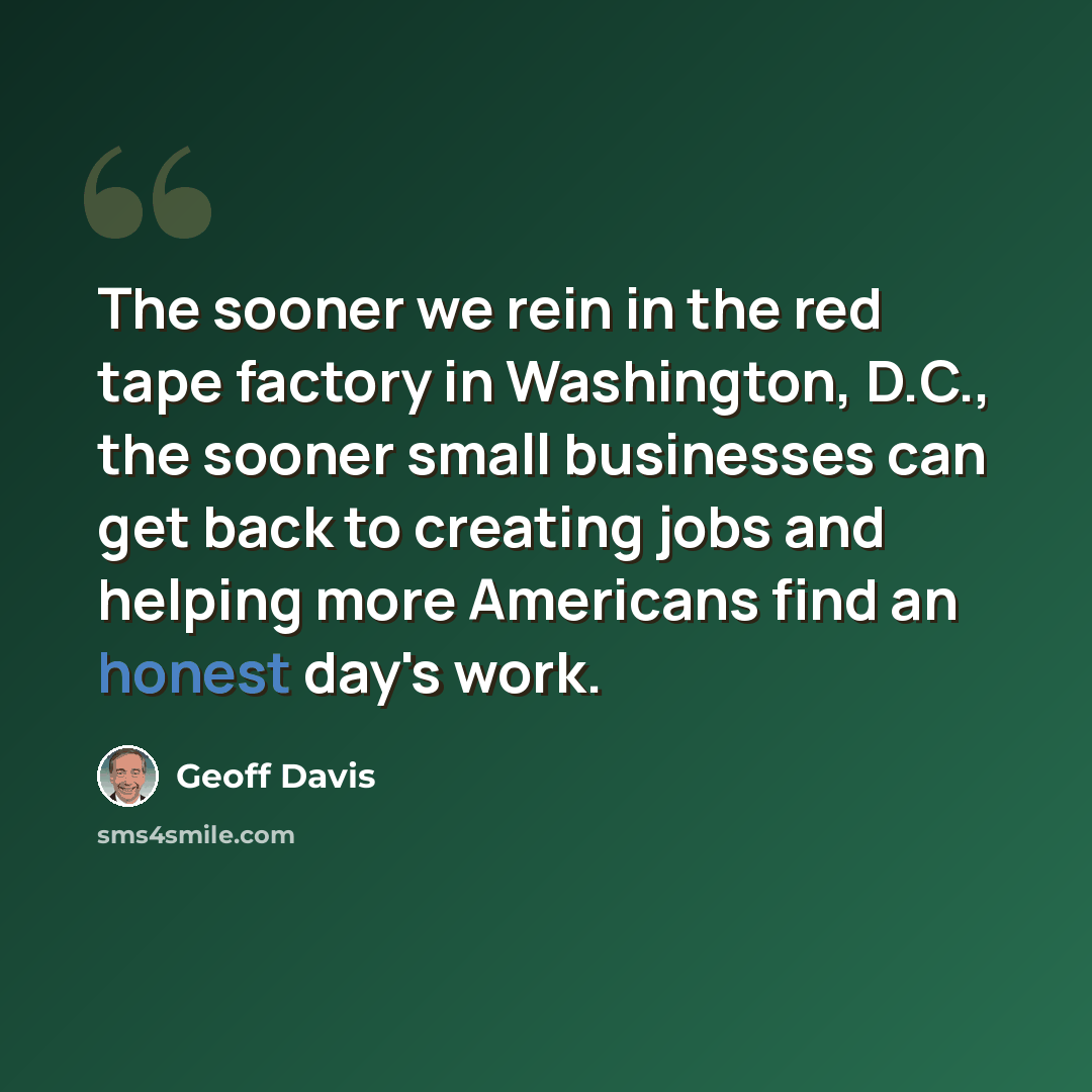 “The sooner we rein in the red tape factory in Washington, D.C., the sooner small businesses can get back to creating jobs and helping more Americans find an honest day's work.” quote by Geoff Davis