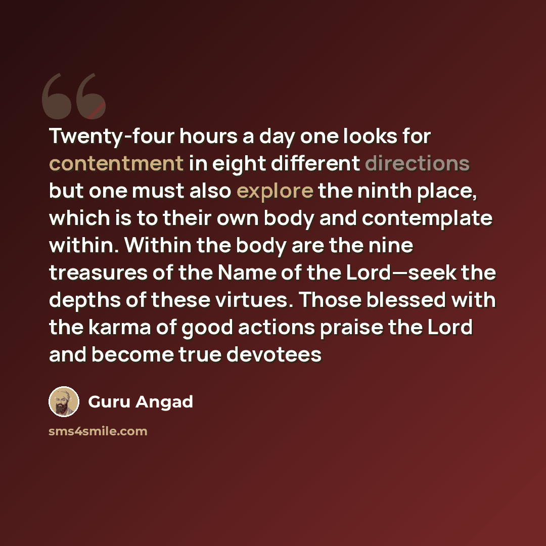 “Twenty-four hours a day one looks for contentment in eight different directions but one must also explore the ninth place, which is to their own body and contemplate within. Within the body are the nine treasures of the Name of the Lord—seek the depths of these virtues. Those blessed with the…” quote by Guru Angad