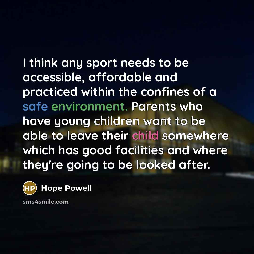 “I think any sport needs to be accessible, affordable and practiced within the confines of a safe environment. Parents who have young children want to be able to leave their child somewhere which has good facilities and where they're going to be looked after.” quote by Hope Powell