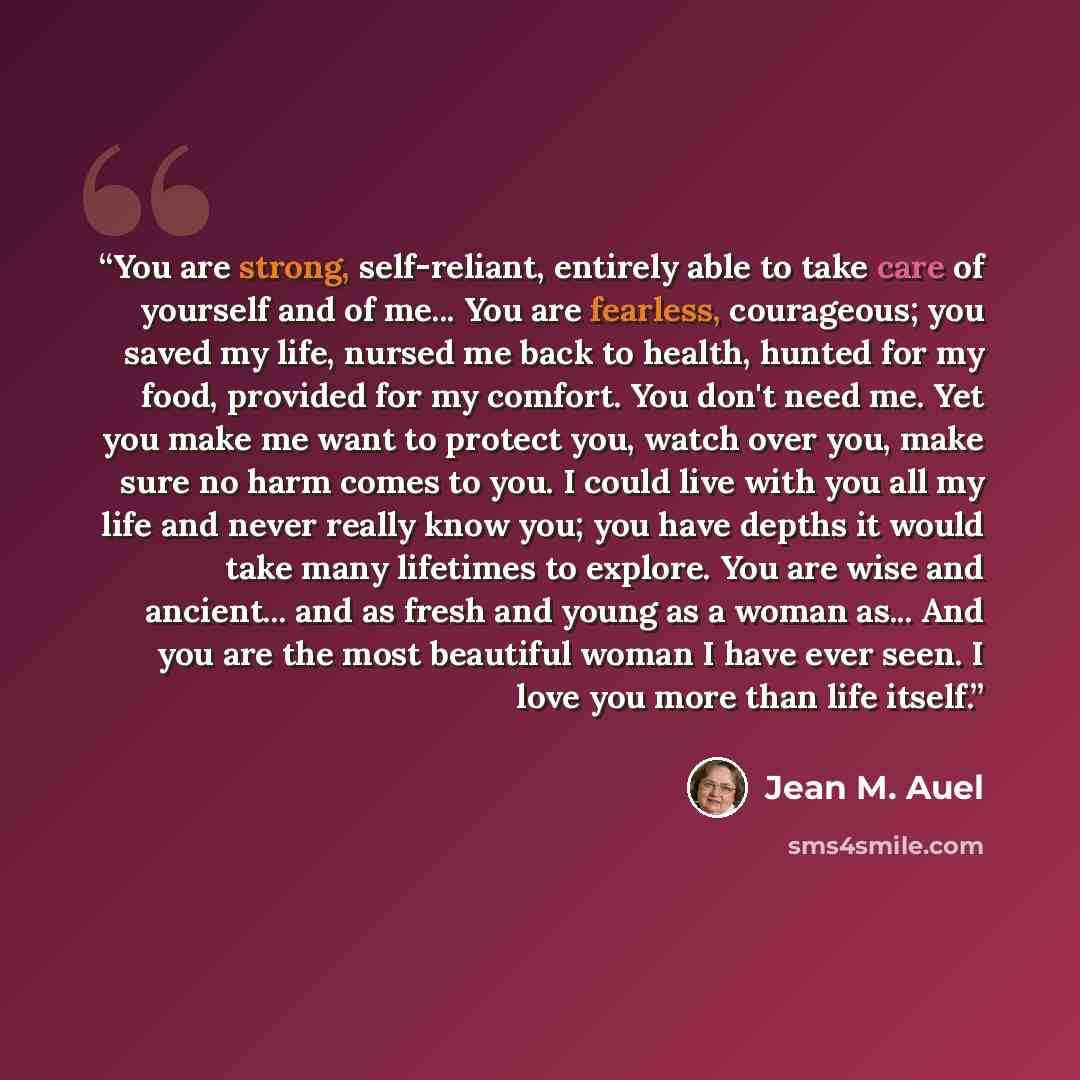 “You are strong, self-reliant, entirely able to take care of yourself and of me... You are fearless, courageous; you saved my life, nursed me back to health, hunted for my food, provided for my comfort. You don't need me. Yet you make me want to protect you, watch over you, make sure no harm comes…” quote by Jean M. Auel