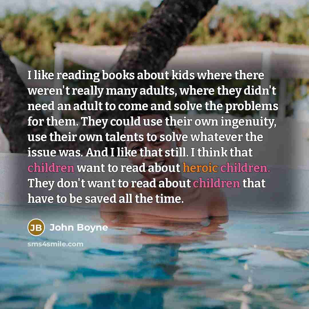 “I like reading books about kids where there weren't really many adults, where they didn't need an adult to come and solve the problems for them. They could use their own ingenuity, use their own talents to solve whatever the issue was. And I like that still. I think that children want to read…” quote by John Boyne