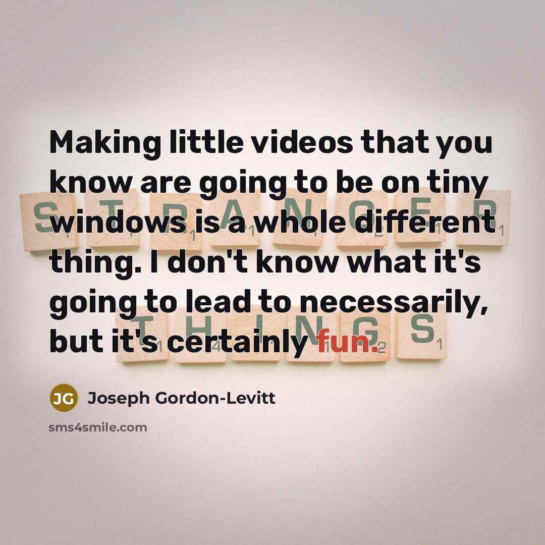 “Making little videos that you know are going to be on tiny windows is a whole different thing. I don't know what it's going to lead to necessarily, but it's certainly fun.” quote by Joseph Gordon-Levitt