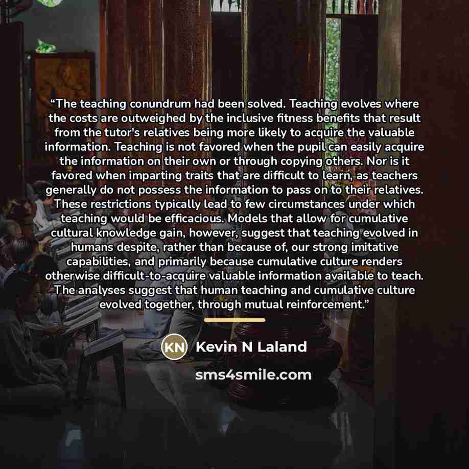 “The teaching conundrum had been solved. Teaching evolves where the costs are outweighed by the inclusive fitness benefits that result from the tutor's relatives being more likely to acquire the valuable information. Teaching is not favored when the pupil can easily acquire the information on their…” quote by Kevin N Laland