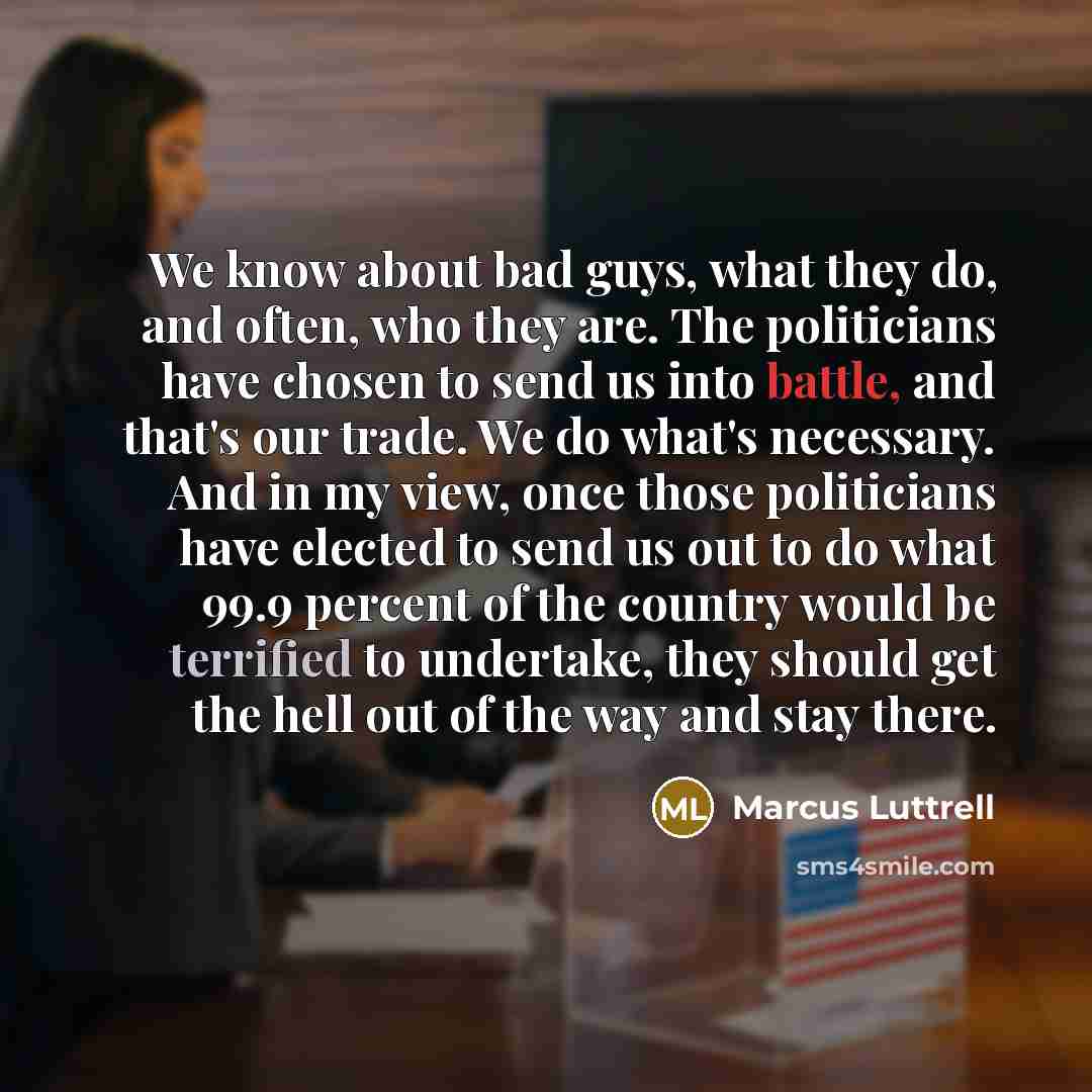 “We know about bad guys, what they do, and often, who they are. The politicians have chosen to send us into battle, and that's our trade. We do what's necessary. And in my view, once those politicians have elected to send us out to do what 99.9 percent of the country would be terrified to…” quote by Marcus Luttrell