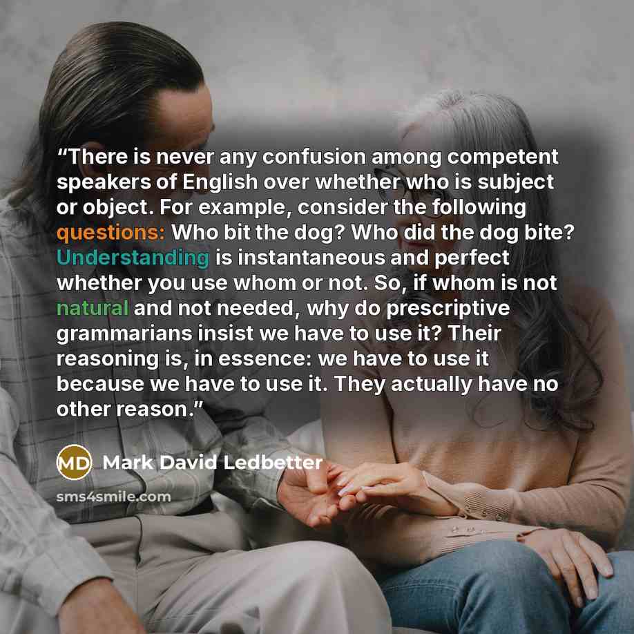 “There is never any confusion among competent speakers of English over whether who is subject or object. For example, consider the following questions: Who bit the dog? Who did the dog bite? Understanding is instantaneous and perfect whether you use whom or not. So, if whom is not natural and not…” quote by Mark David Ledbetter
