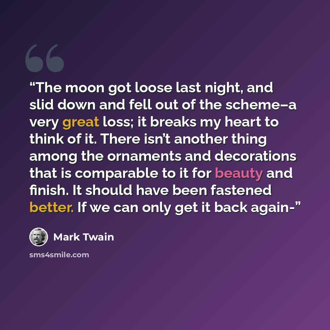 “The moon got loose last night, and slid down and fell out of the scheme–a very great loss; it breaks my heart to think of it. There isn’t another thing among the ornaments and decorations that is comparable to it for beauty and finish. It should have been fastened better. If we can only get it…” quote by Mark Twain