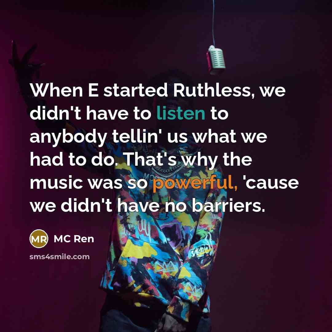 “When E started Ruthless, we didn't have to listen to anybody tellin' us what we had to do. That's why the music was so powerful, 'cause we didn't have no barriers.” quote by MC Ren
