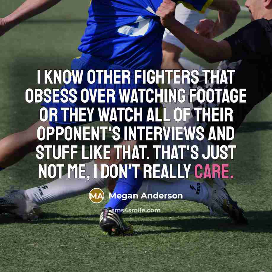 “I know other fighters that obsess over watching footage or they watch all of their opponent's interviews and stuff like that. That's just not me, I don't really care.” quote by Megan Anderson
