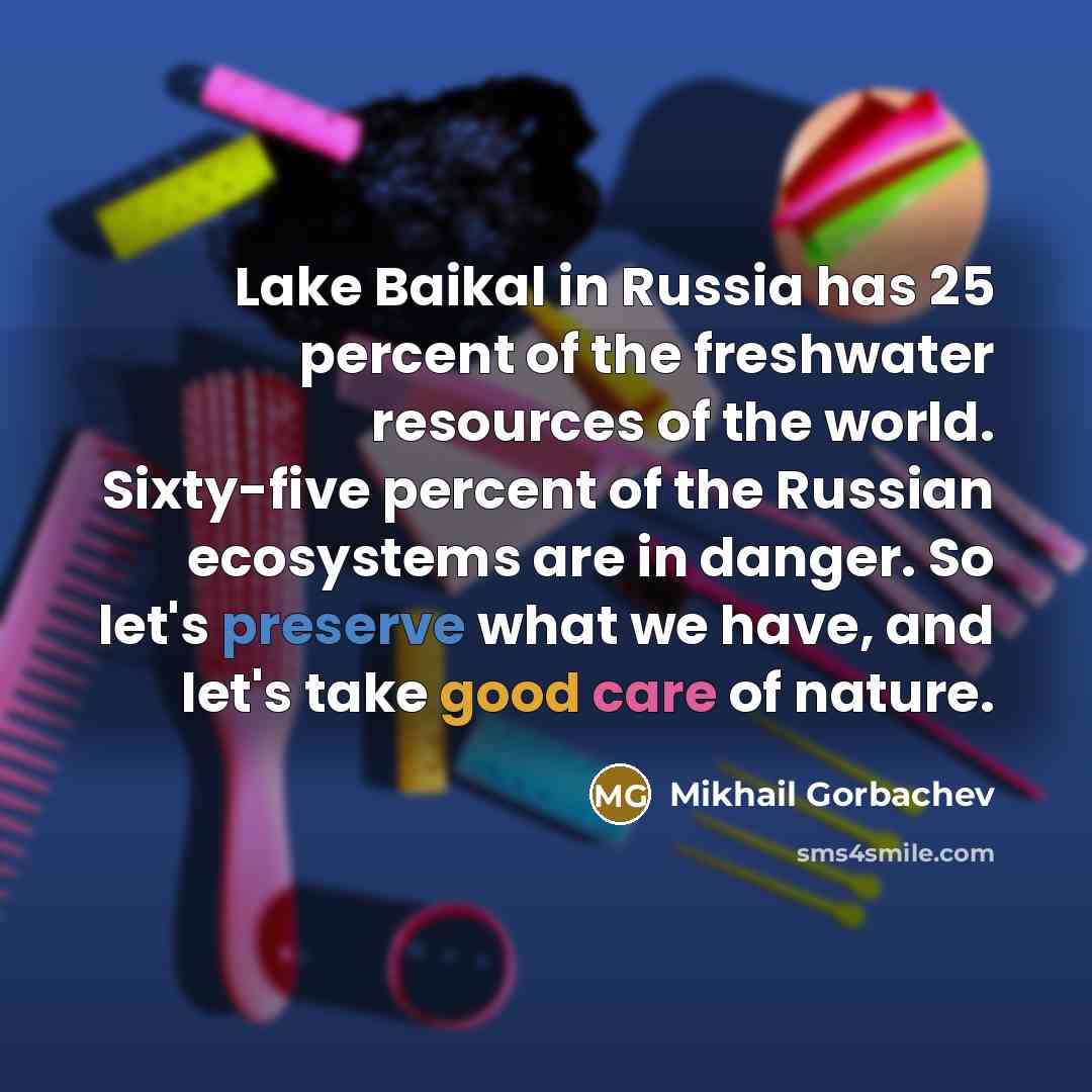 “Lake Baikal in Russia has 25 percent of the freshwater resources of the world. Sixty-five percent of the Russian ecosystems are in danger. So let's preserve what we have, and let's take good care of nature.” quote by Mikhail Gorbachev