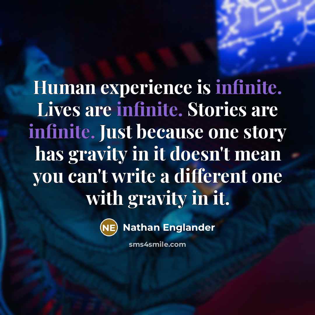“Human experience is infinite. Lives are infinite. Stories are infinite. Just because one story has gravity in it doesn't mean you can't write a different one with gravity in it.” quote by Nathan Englander