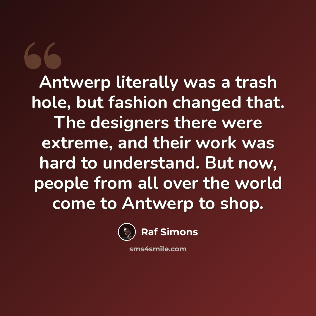 “Antwerp literally was a trash hole, but fashion changed that. The designers there were extreme, and their work was hard to understand. But now, people from all over the world come to Antwerp to shop.” quote by Raf Simons