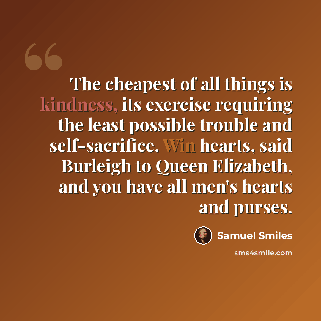 “The cheapest of all things is kindness, its exercise requiring the least possible trouble and self-sacrifice. Win hearts, said Burleigh to Queen Elizabeth, and you have all men's hearts and purses.” quote by Samuel Smiles