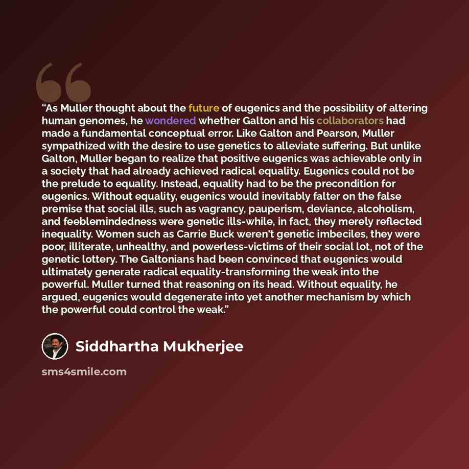 “As Muller thought about the future of eugenics and the possibility of altering human genomes, he wondered whether Galton and his collaborators had made a fundamental conceptual error. Like Galton and Pearson, Muller sympathized with the desire to use genetics to alleviate suffering. But unlike…” quote by Siddhartha Mukherjee