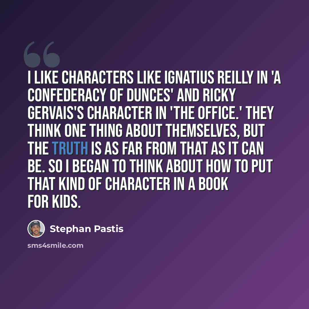 “I like characters like Ignatius Reilly in 'A Confederacy of Dunces' and Ricky Gervais's character in 'The Office.' They think one thing about themselves, but the truth is as far from that as it can be. So I began to think about how to put that kind of character in a book for kids.” quote by Stephan Pastis