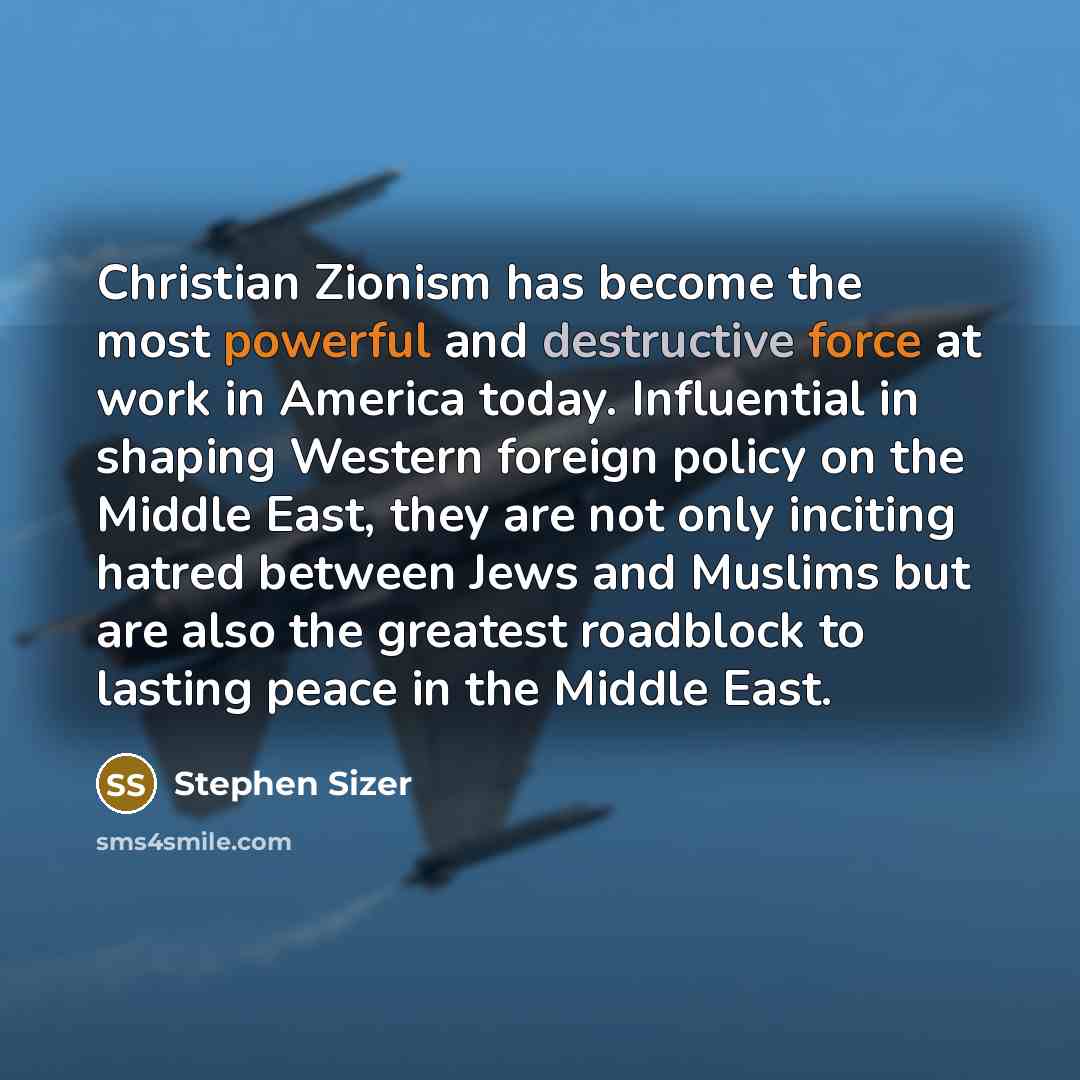 “Christian Zionism has become the most powerful and destructive force at work in America today. Influential in shaping Western foreign policy on the Middle East, they are not only inciting hatred between Jews and Muslims but are also the greatest roadblock to lasting peace in the Middle East.” quote by Stephen Sizer
