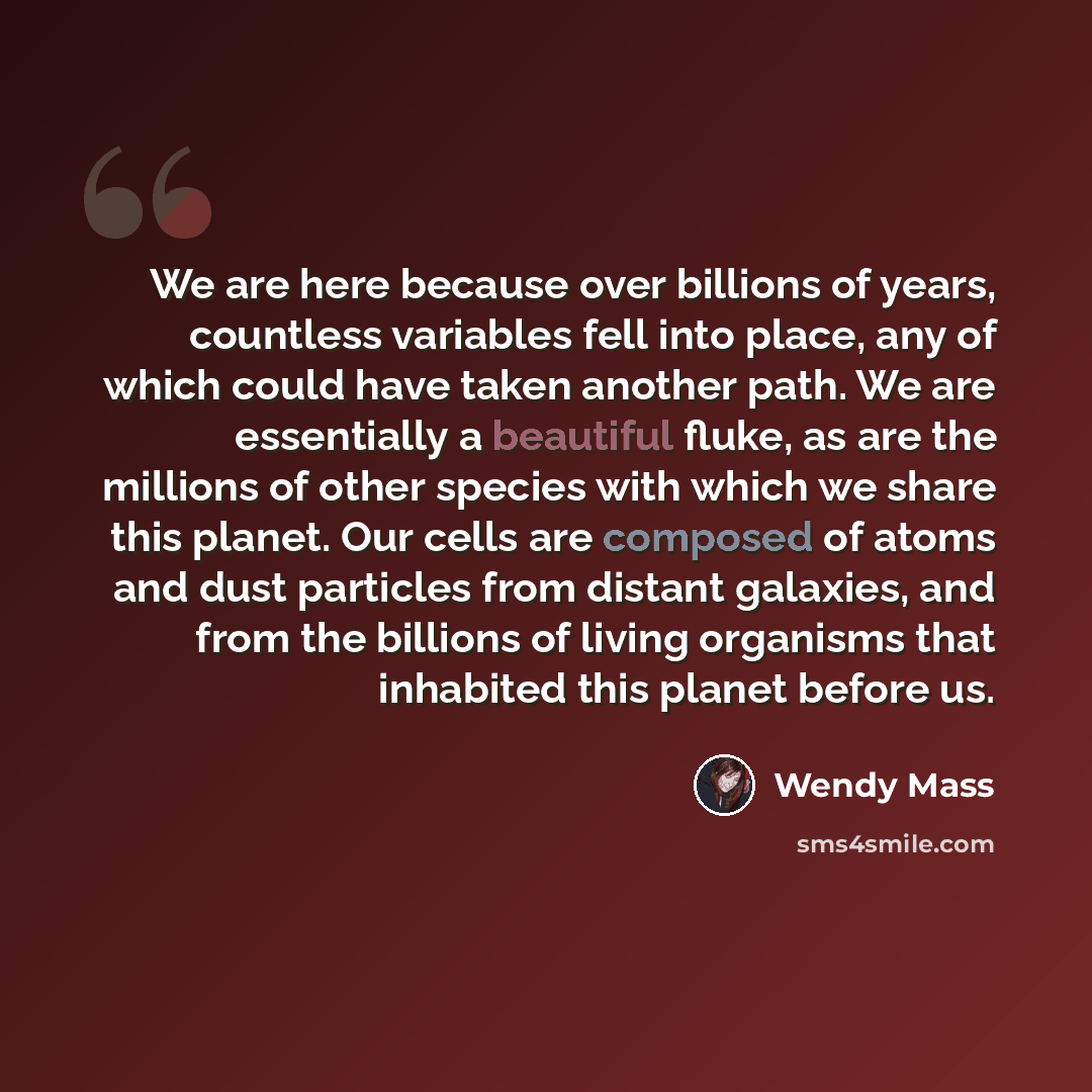 “We are here because over billions of years, countless variables fell into place, any of which could have taken another path. We are essentially a beautiful fluke, as are the millions of other species with which we share this planet. Our cells are composed of atoms and dust particles from distant…” quote by Wendy Mass