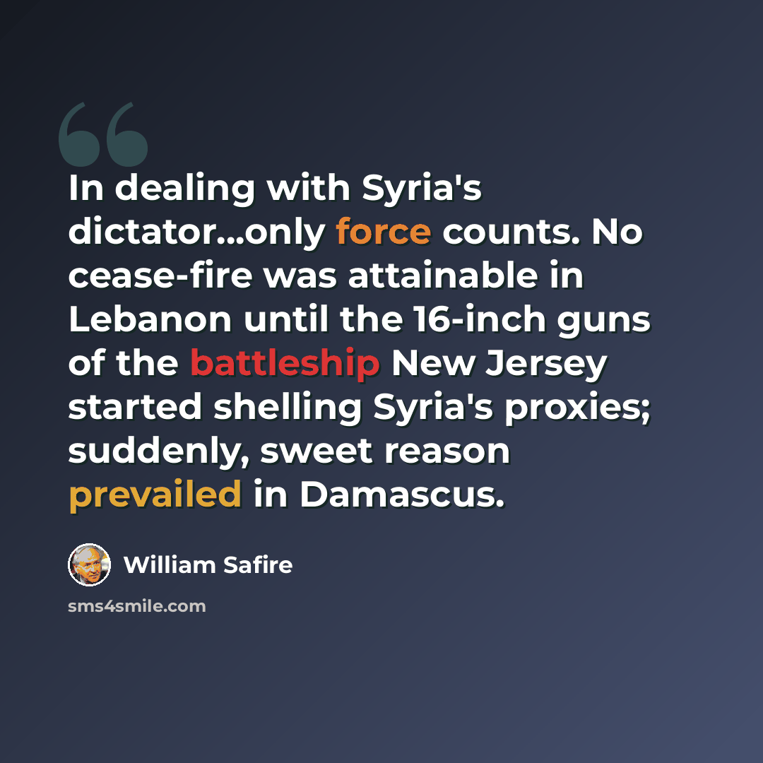 “In dealing with Syria's dictator...only force counts. No cease-fire was attainable in Lebanon until the 16-inch guns of the battleship New Jersey started shelling Syria's proxies; suddenly, sweet reason prevailed in Damascus.” quote by William Safire