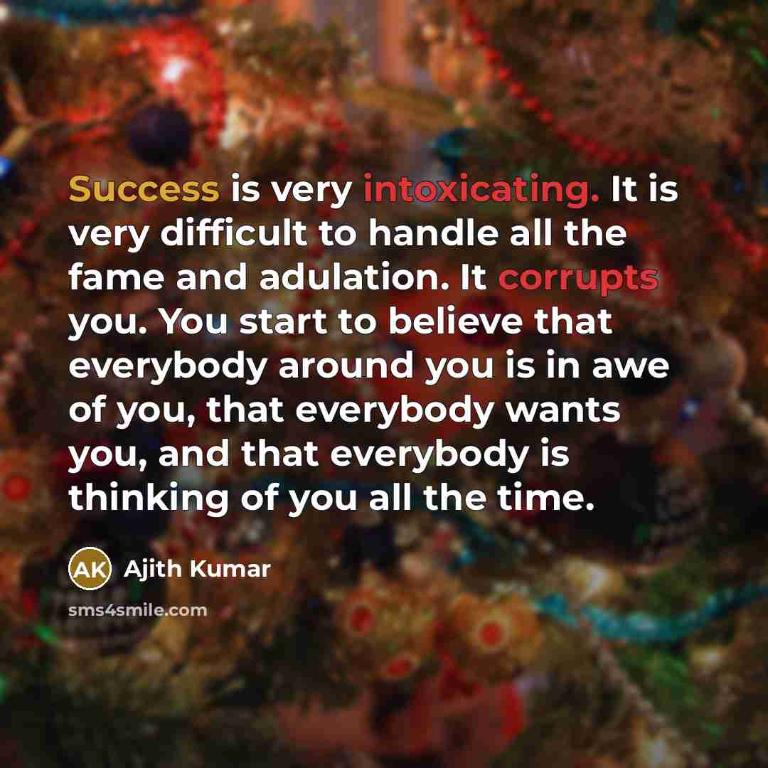 “Success is very intoxicating. It is very difficult to handle all the fame and adulation. It corrupts you. You start to believe that everybody around you is in awe of you, that everybody wants you, and that everybody is thinking of you all the time.” quote by Ajith Kumar