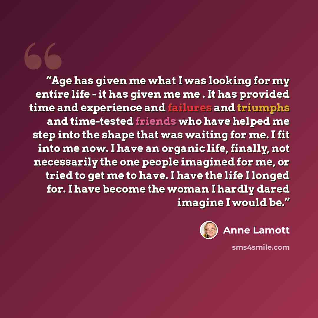 “Age has given me what I was looking for my entire life - it has given me me . It has provided time and experience and failures and triumphs and time-tested friends who have helped me step into the shape that was waiting for me. I fit into me now. I have an organic life, finally, not necessarily…” quote by Anne Lamott