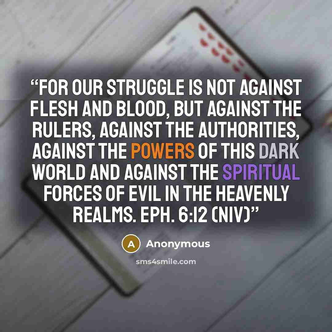 “For our struggle is not against flesh and blood, but against the rulers, against the authorities, against the powers of this dark world and against the spiritual forces of evil in the heavenly realms. Eph. 6:12 (NIV)” quote by Anonymous