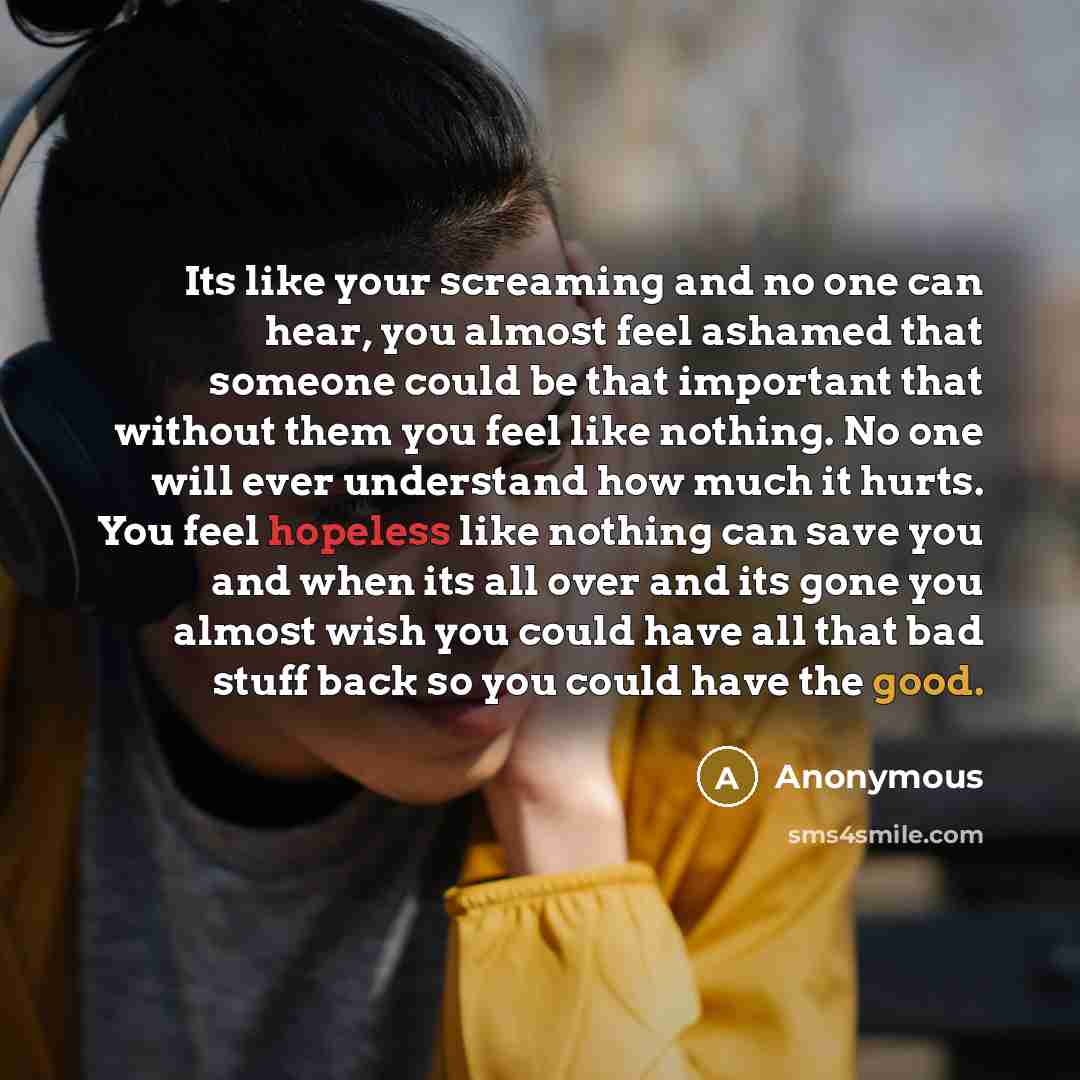“Its like your screaming and no one can hear, you almost feel ashamed that someone could be that important that without them you feel like nothing. No one will ever understand how much it hurts. You feel hopeless like nothing can save you and when its all over and its gone you almost wish you could…” quote by Anonymous