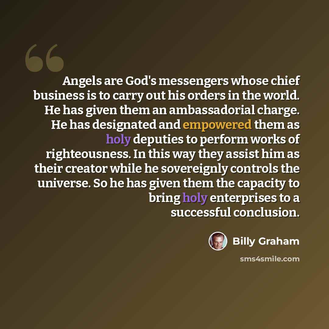 “Angels are God's messengers whose chief business is to carry out his orders in the world. He has given them an ambassadorial charge. He has designated and empowered them as holy deputies to perform works of righteousness. In this way they assist him as their creator while he sovereignly controls…” quote by Billy Graham