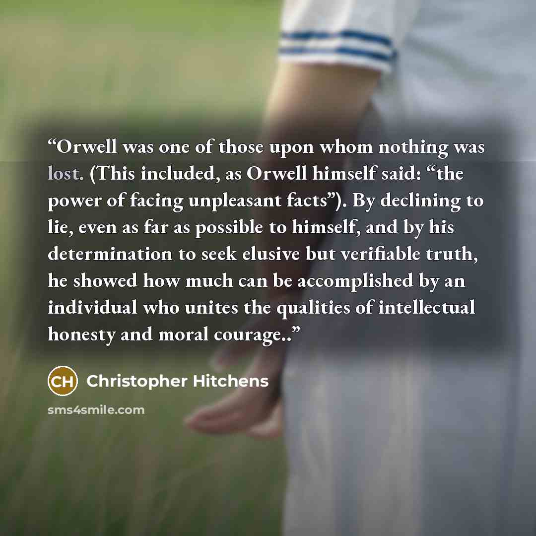 “Orwell was one of those upon whom nothing was lost. (This included, as Orwell himself said: “the power of facing unpleasant facts”). By declining to lie, even as far as possible to himself, and by his determination to seek elusive but verifiable truth, he showed how much can be accomplished by an…” quote by Christopher Hitchens