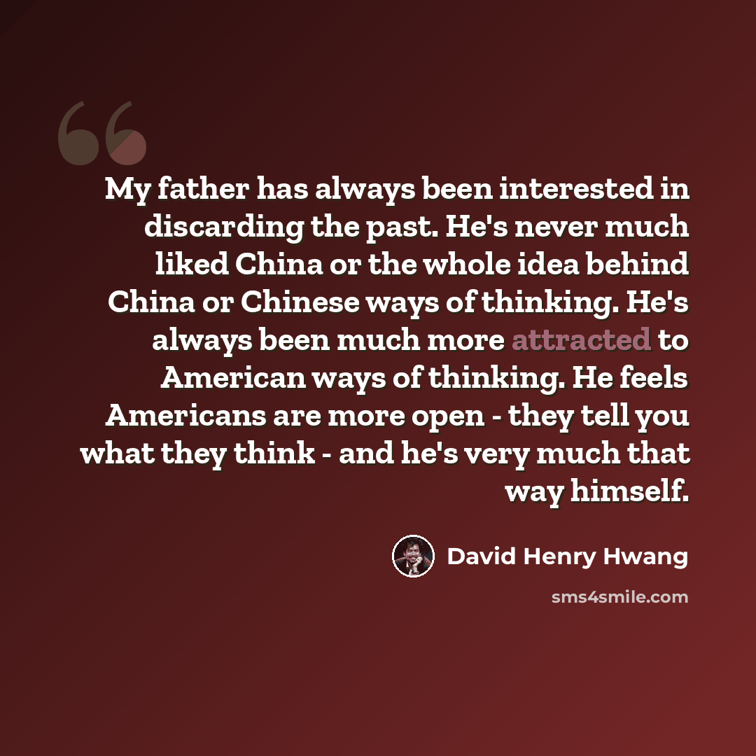 “My father has always been interested in discarding the past. He's never much liked China or the whole idea behind China or Chinese ways of thinking. He's always been much more attracted to American ways of thinking. He feels Americans are more open - they tell you what they think - and he's very…” quote by David Henry Hwang