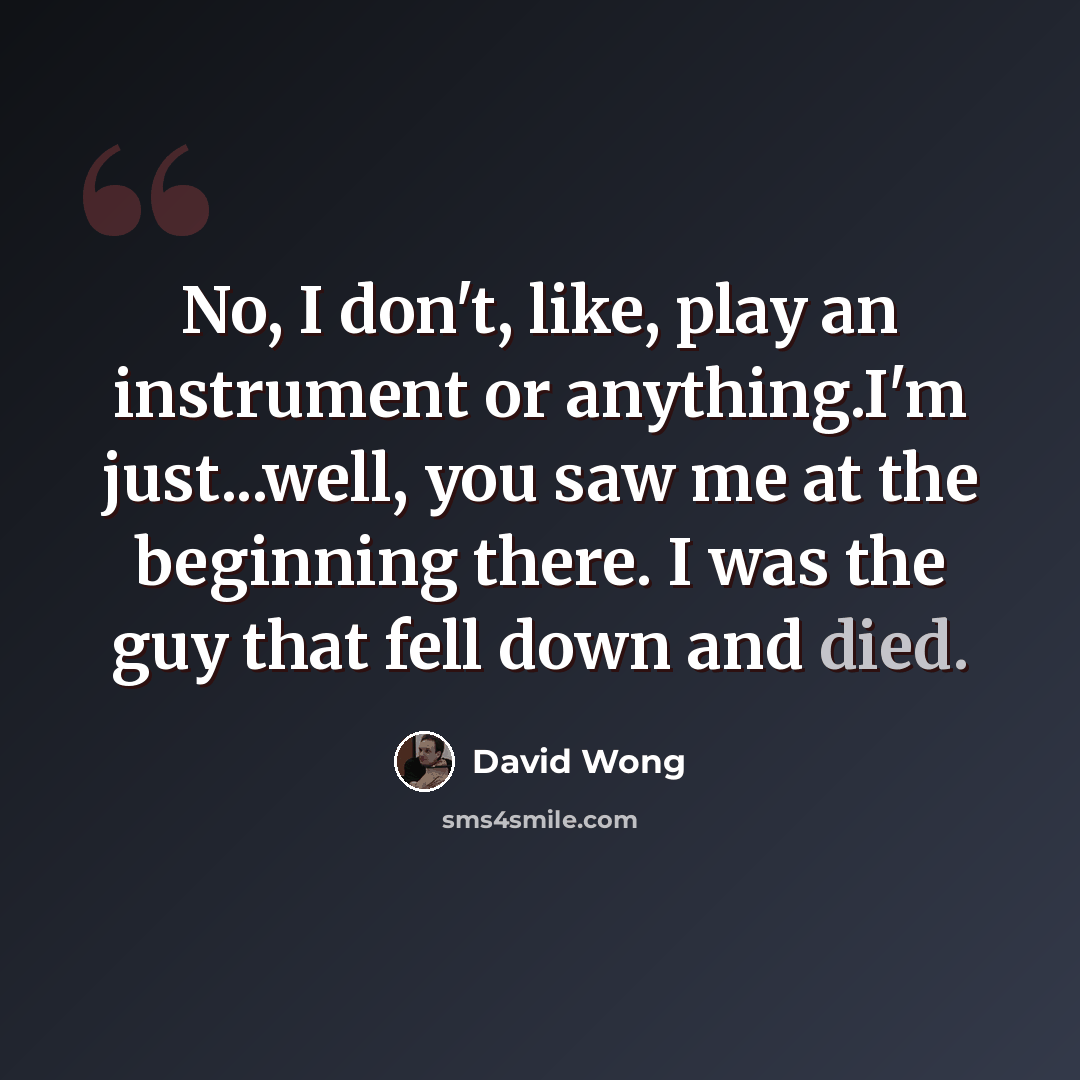 “No, I don't, like, play an instrument or anything.I'm just...well, you saw me at the beginning there. I was the guy that fell down and died.” quote by David Wong