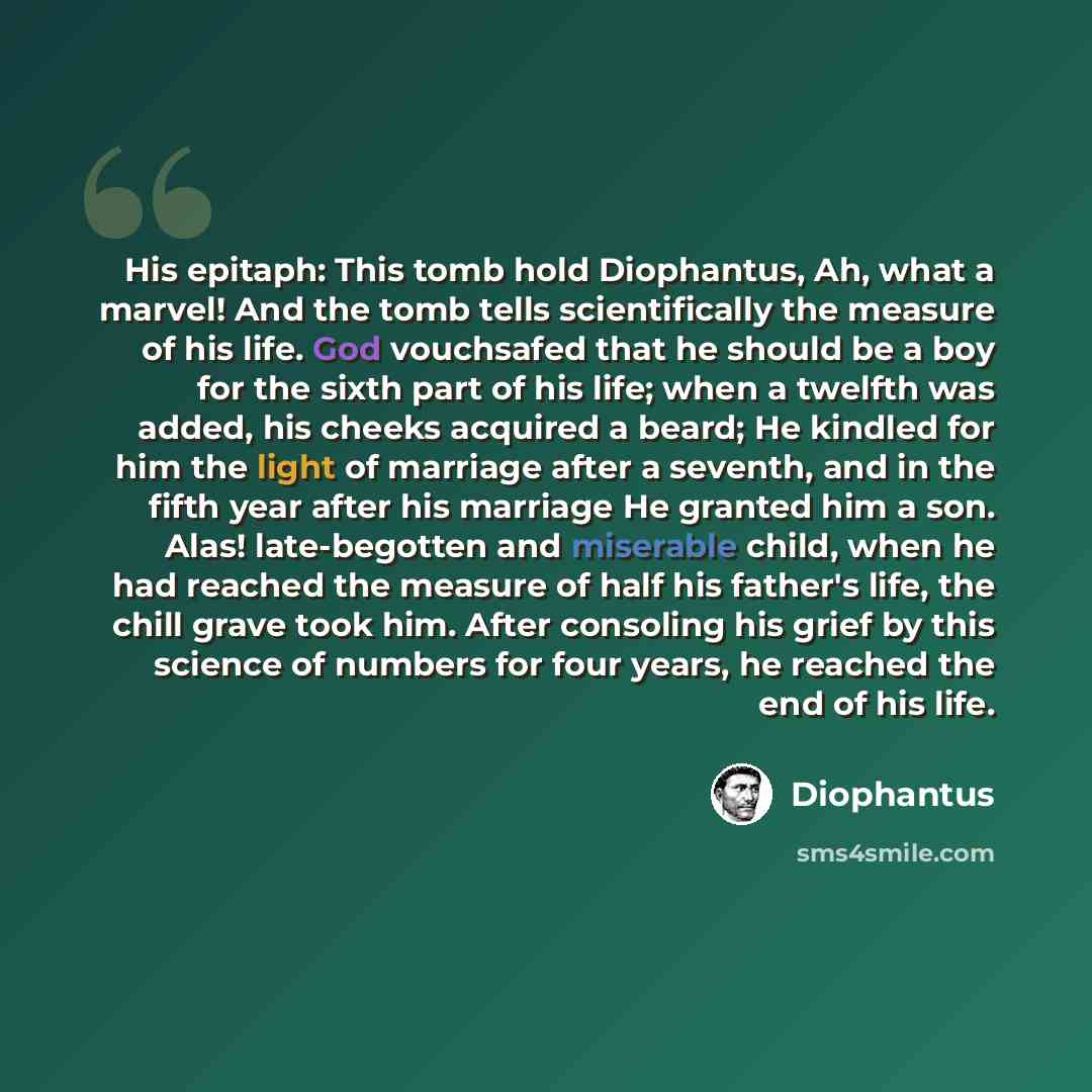 “His epitaph: This tomb hold Diophantus, Ah, what a marvel! And the tomb tells scientifically the measure of his life. God vouchsafed that he should be a boy for the sixth part of his life; when a twelfth was added, his cheeks acquired a beard; He kindled for him the light of marriage after a…” quote by Diophantus