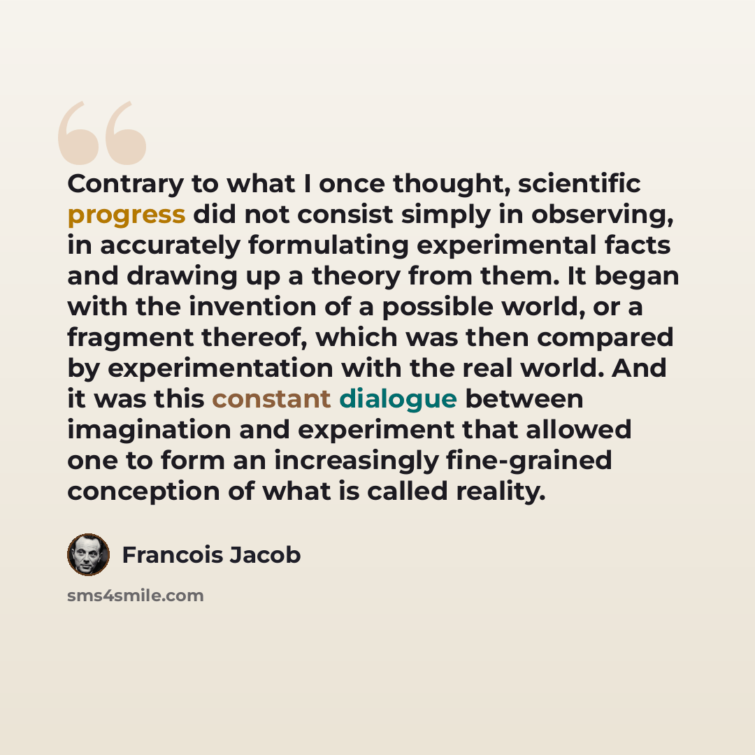 “Contrary to what I once thought, scientific progress did not consist simply in observing, in accurately formulating experimental facts and drawing up a theory from them. It began with the invention of a possible world, or a fragment thereof, which was then compared by experimentation with the real…” quote by Francois Jacob