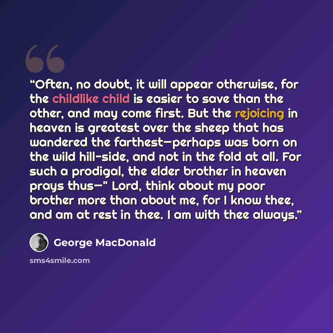 “Often, no doubt, it will appear otherwise, for the childlike child is easier to save than the other, and may come first. But the rejoicing in heaven is greatest over the sheep that has wandered the farthest—perhaps was born on the wild hill-side, and not in the fold at all. For such a prodigal…” quote by George MacDonald