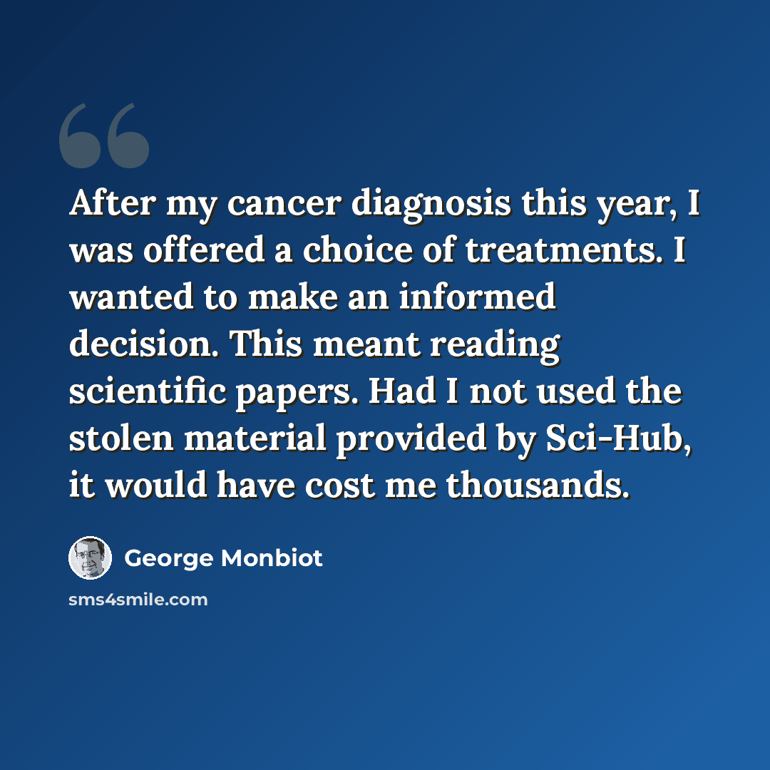“After my cancer diagnosis this year, I was offered a choice of treatments. I wanted to make an informed decision. This meant reading scientific papers. Had I not used the stolen material provided by Sci-Hub, it would have cost me thousands.” quote by George Monbiot