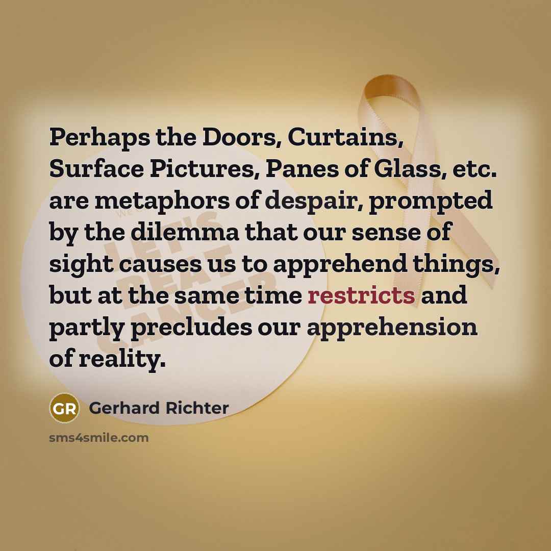 “Perhaps the Doors, Curtains, Surface Pictures, Panes of Glass, etc. are metaphors of despair, prompted by the dilemma that our sense of sight causes us to apprehend things, but at the same time restricts and partly precludes our apprehension of reality.” quote by Gerhard Richter