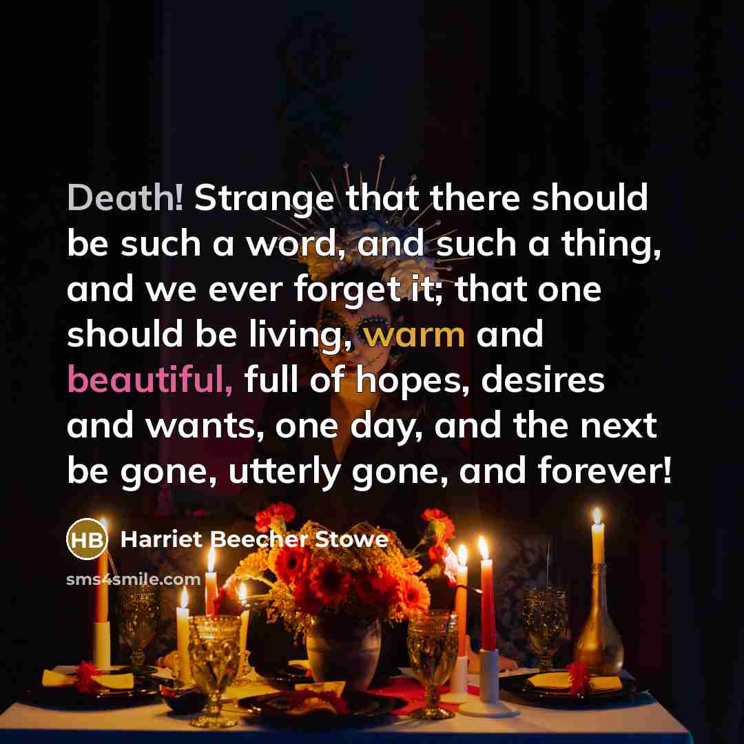 “Death! Strange that there should be such a word, and such a thing, and we ever forget it; that one should be living, warm and beautiful, full of hopes, desires and wants, one day, and the next be gone, utterly gone, and forever!” quote by Harriet Beecher Stowe