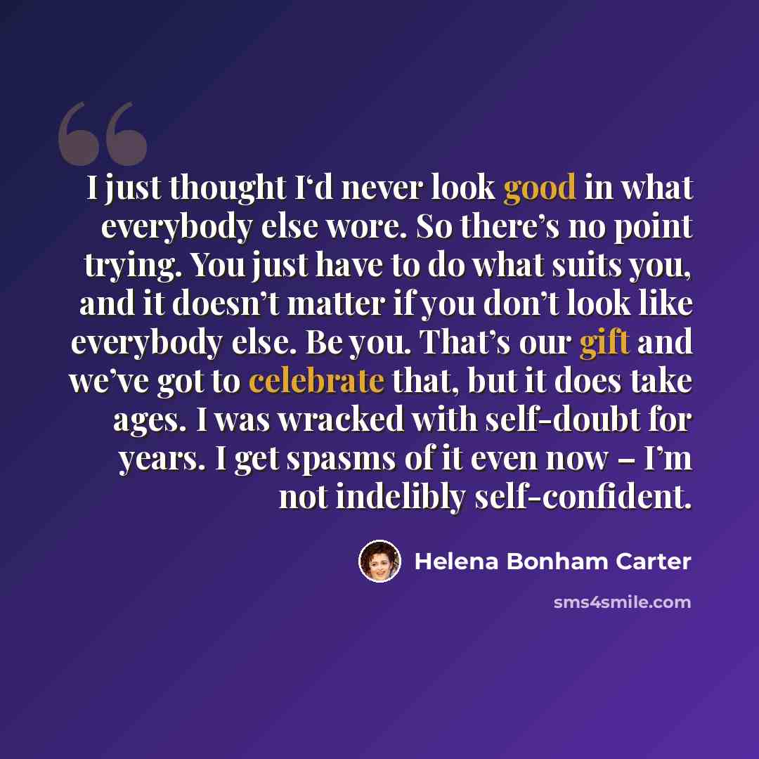 “I just thought I‘d never look good in what everybody else wore. So there’s no point trying. You just have to do what suits you, and it doesn’t matter if you don’t look like everybody else. Be you. That’s our gift and we’ve got to celebrate that, but it does take ages. I was wracked with self-doubt…” quote by Helena Bonham Carter